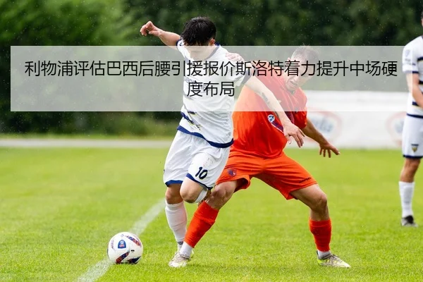 利物浦评估巴西后腰引援报价斯洛特着力提升中场硬度布局