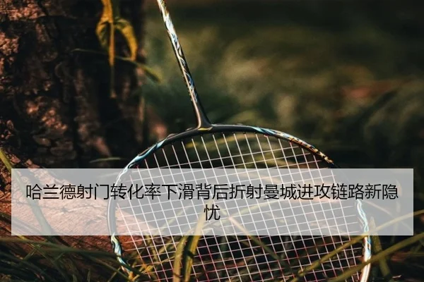 哈兰德射门转化率下滑背后折射曼城进攻链路新隐忧